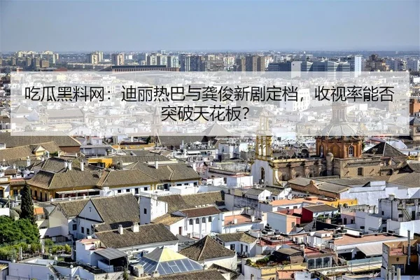 吃瓜黑料网：迪丽热巴与龚俊新剧定档，收视率能否突破天花板？